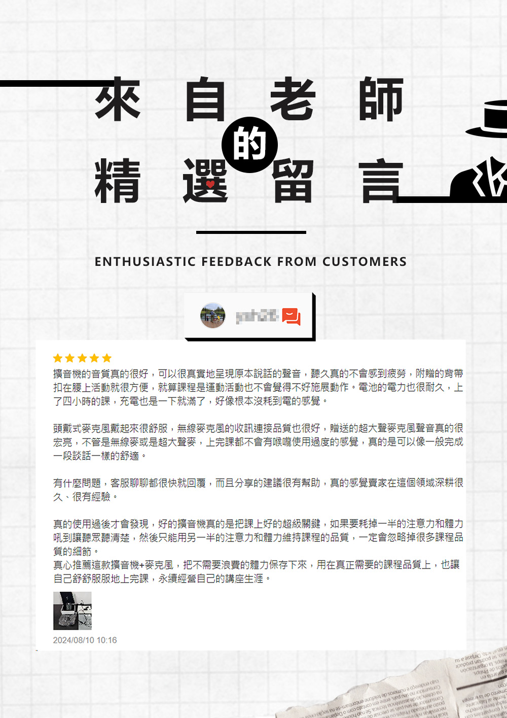 來自老師精選留言ENTHUSITIC FEEDBACK FROM CUSTOMERS擴音機的音質真的很好,可以很真實地呈現原本說話的聲音,聽久真的不會感到疲勞,附贈的背帶扣在腰上活動就很方便,就算課程是運動活動也不會覺得不好施展動作。電池的電力也很耐久,上了四小時的課,充電也是一下就滿了,好像根本沒耗到電的感覺。頭戴式麥克風戴起來很舒服,無線麥克風的收訊連接品質也很好,贈送的超大聲麥克風聲音真的很宏亮,不管是無線麥或是超大聲麥,上完課都不會有喉嚨使用過度的感覺,真的是可以像一般完成一段談話一樣的舒適。有什麼問題,客服聊聊都很快就回覆,而且分享的建議很有幫助,真的感覺賣家在這個領域深耕很久、很有經驗。真的使用過後才會發現,好的擴音機真的是把課上好的超級關鍵,如果要耗掉一半的注意力和體力吼到讓聽眾聽清楚,然後只能用另一半的注意力和體力維持課程的品質,一定會忽略掉很多課程品質的細節。真心推薦這款擴音機+麥克風,把不需要浪費的體力保存下來,用在真正需要的課程品質上,也讓自己舒舒服服地上完課,永續經營自己的講座生涯。2024/08/10 10:16            n   as     AS