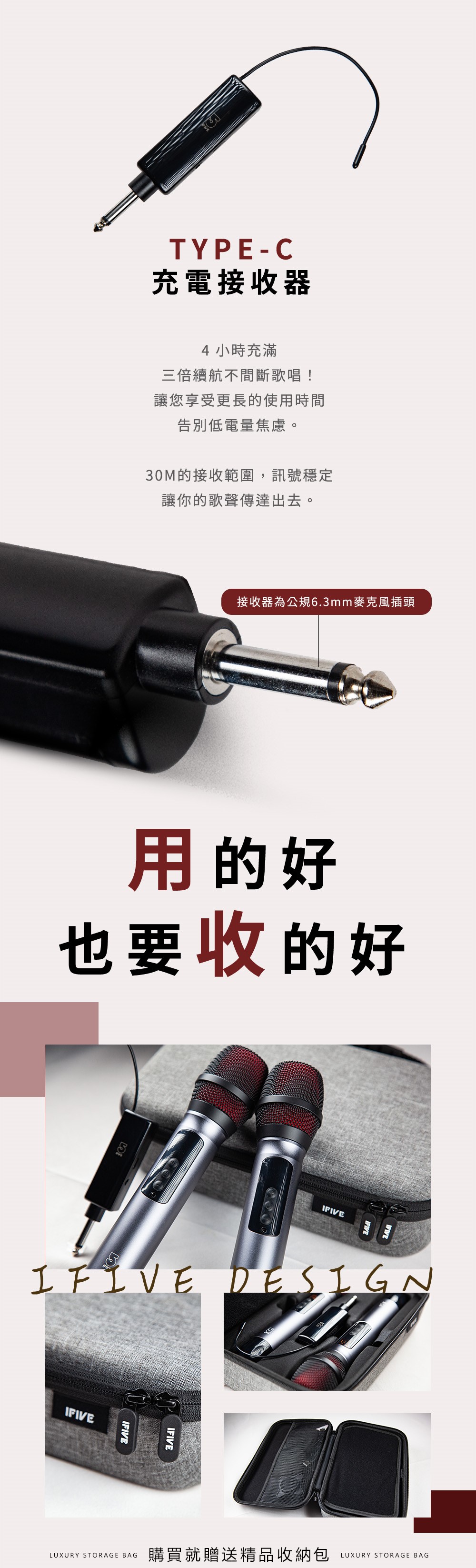 TYPE-C充電接收器4小時充滿三倍續航不間斷歌唱!讓您享受更長的使用時間告別低電量焦慮。30M的接收範圍,訊號穩定讓你的歌聲傳達出去。接收器為公規6.3mm麥克風插頭用的好也要收的好IFIVEIFIVE DESIGNIFIVEIFIVEIFIVELUXURY STORAGE BAG購買就贈送精品收納包LUXURY STORAGE BAG