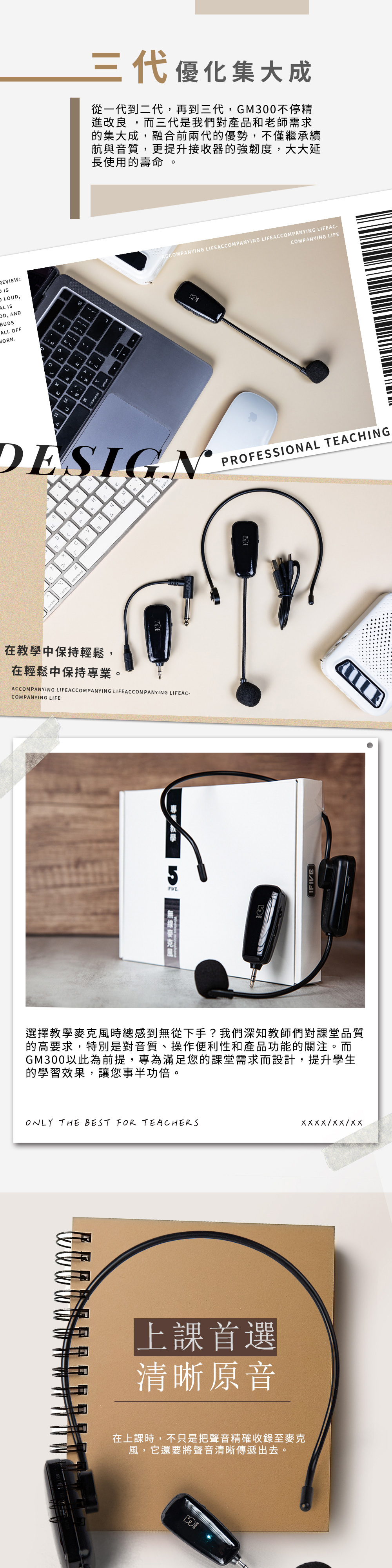 RIEW:三代優化集大成從一代到二代,再到三代,GM300不停精進改良,而三代是我們對產品和老師需求的集大成,融合前兩代的優勢,不僅繼承續航與音質,更提升接收的強韌度,大大延長使用的壽命 LOUD, IS, ANDBUDSALL OFFWORNKcommandoptonACCOMPANYING LIFEACCOMPANYING LIFEACCOMPANYING LIFEAC-COMPANYING LIFEDESIGNPROFESSIONAL TEACHINGVN器opton在教學中保持輕鬆,在輕鬆中保持專業。ACCOMPANYING LIFEACCOMPANYING LIFEACCOMPANYING LIFEAC-COMPANYING LIFEE選擇教學麥克風時總感到無從下手?我們深知教師們對課堂品質的高要求,特別是對音質、操作便利性和產品功能的關注。而GM300以此為前提,專為滿足您的課堂需求而設計,提升學生的學習效果,讓您事半功倍。ONLY THE BEST FOR i i上課首選清晰原音在上課時,不只是把聲音精確收錄至麥克風,它還要將聲音清晰傳遞出去。