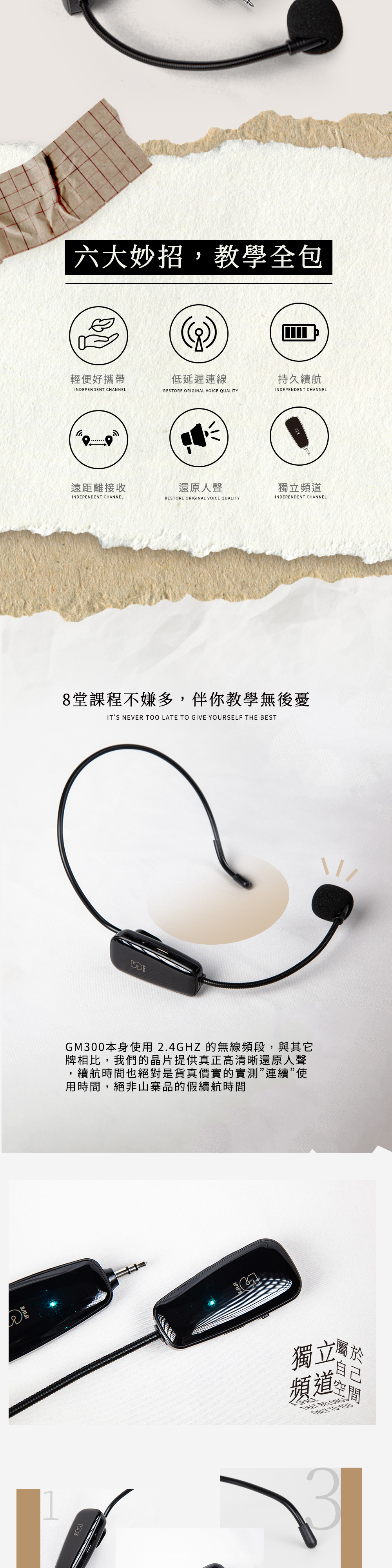 IFIVE六大妙招,教學全包輕便好攜帶低延遲連線持久續航INPENDENT CHANNELRESTORE ORIGINAL VOICE QUALITYINDEPENDENT CHANNEL遠距離接收還原人聲獨頻INDEPENDENT CHANNELRESTORE ORIGINAL VOICE QUALITYINDEPENDENT CHANNEL8堂課程不嫌多,伴你教學無後憂ITS NEVER LATE TO GIVE YOURSELF THE BESTDEGM300本身使用2.4GHZ 的無線頻段,與其它牌相比,我們的晶片提供真正高清晰還原人聲續航時間也絕對是貨真價實的實測連續”使用時間,絕非山寨品的假續航時間獨立屬立道頻道 TO YOU