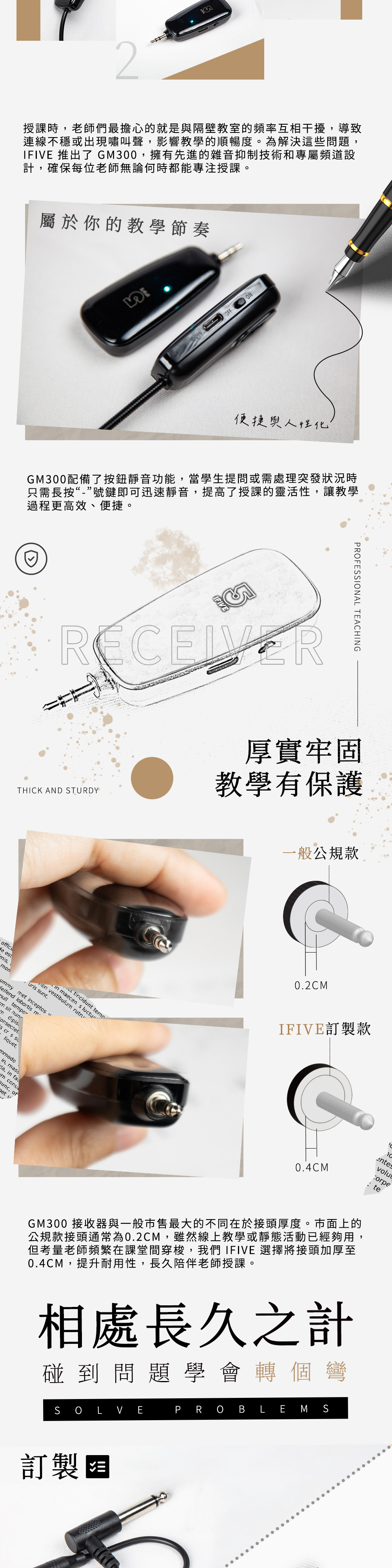 2授課時老師們最擔心的就是與隔壁教室的頻率互相干擾導致連線不穩或出現嘯叫聲,影響教學的順暢度。為解決這些問題,IFIVE 推出了 GM300,擁有先進的雜音抑制技術和專屬頻道設計,確保每位老師無論何時都能專注授課。屬於你的教學節奏ON便捷與人性化GM300配備了按鈕靜音功能,當學生提問或需處理突發狀況時只需長按“-”號鍵即可迅速靜音,提高了授課的靈活性,讓教學過程更高效、便捷。IFIVETHICK AND STURDY厚實牢固教學有保護PROFESSIONAL TEACHINGoffici eti,on ntion vestiblum rutin maecen s tincidunt tempummy met inceptos lobortis mnulltemporm sit m dipisconsectet.s s suliquet,mmodoin, massda, in faulm conuunc, of u一般公規款0.2CMIFIVE訂製款0.4CMentesvolu: teGM300 接收器與一般市售最大的不同在於接頭厚度。市面上的公規款接頭通常為0.2CM,雖然線上教學或靜態活動已經夠用,但考量老師頻繁在課堂間穿梭,我們 IFIVE 選擇將接頭加厚至0.4CM,提升耐用性,長久陪伴老師授課。相處長久之計碰到問題學會轉個彎S OLVEPROBLEMS訂製阻