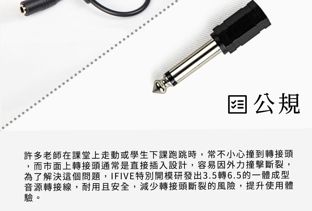 公規許多老師在課堂上走動或學生下課跑跳時,常不小心撞到轉接頭而市面上轉接頭通常是直接插入設計,容易因外力撞擊斷裂,為了解決這個問題,IFIVE特別開模研發出3.5轉6.5的一體成型音源轉接線,耐用且安全,減少轉接頭斷裂的風險,提升使用體驗。
