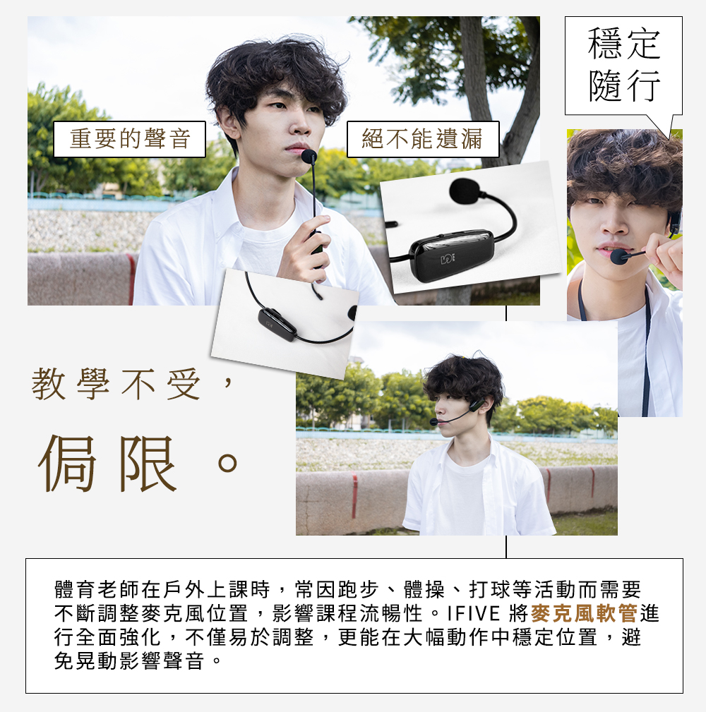 重要的聲音絕不能遺漏教學不受,侷限。穩定隨行體育老師在戶外上課時,常因跑步、體操、打球等活動而需要不斷調整麥克風位置,影響課程流暢性。IFIVE 將麥克風軟管進行全面強化,不僅易於調整,更能在大幅動作中穩定位置,避免晃動影響聲音。