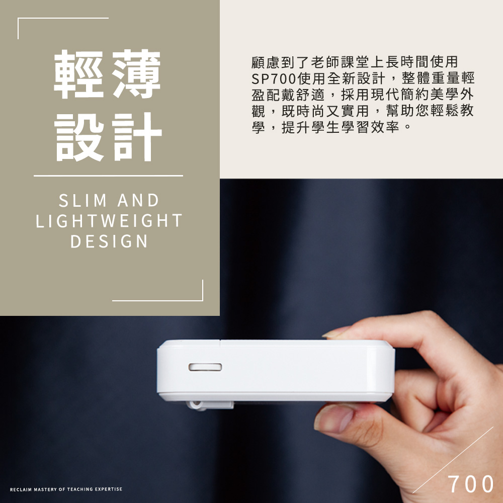 輕薄設計SLIM ANDLIGHTWEIGHTDESIGN顧慮到了老師課堂上長時間使用SP700使用全新設計,整體重量輕盈配戴舒適,採用現代簡約美學外觀,既時尚又實用,幫助您輕鬆教學,提升學生學習效率。RECLAIM MASTERY OF TEACHING EXPERTISE700