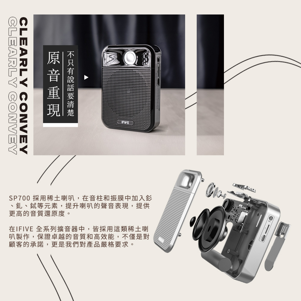 CLEARLY CONVEYCLEARLY CONVEYIFIVESP700 採用稀土喇叭,在音柱和振膜中加入釤、釓、等元素,提升喇叭的聲音表現,提供更高的音質還原度。在IFIVE 全系列擴音器中,皆採用這類稀土喇叭製作,保證卓越的音質和高效能,不僅是對顧客的承諾,更是我們對產品嚴格要求。