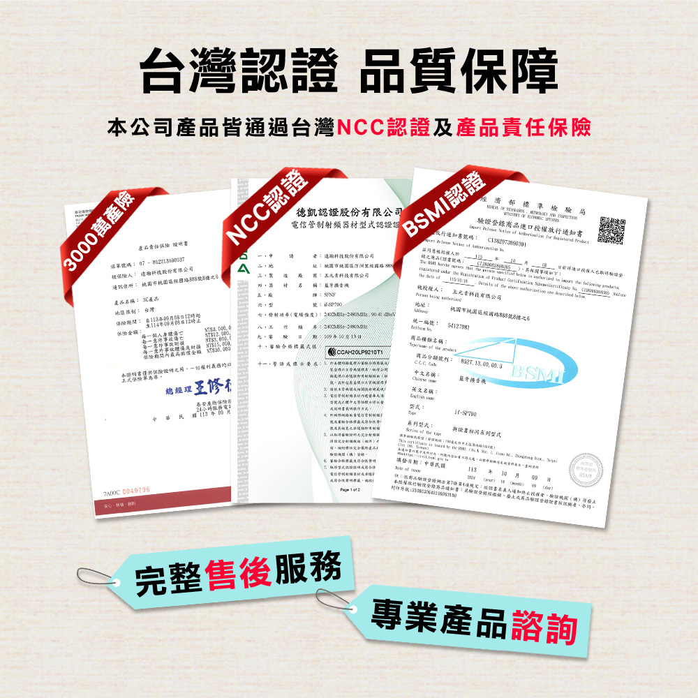 台灣認 品質保障公司產品皆通過台灣NCC認證及產品責任3000萬產險產品責任 保 NCC認證認證頻認證證 股份有限公司碼址 市  股份有限公司通訊 市桃園號產品稱 3C產品  有限公司  名稱 藍牙 台灣保險    五元素有限公司濟部準檢局FBSI認證號碼      錄進放行書 f        權人證登          to          o       地址桃園市桃園區國路號8樓至1年081統一編號保險金額:事個人身每一意外體 15000保險金額 $:年月日種類名稱: 審驗格標:  本書保險證明之一切口保險單M中文名稱:藍牙產物保險年月總經修英文名稱::型式:   與證書相同系列型式 004996  is  the      填發日期: 型式合電信管制射器材性被授 1  2  09of  09:商品驗74項:證書人通知授權者證()本授權驗理商品:經、商品證書者,號:完整售後服務專業產品諮詢